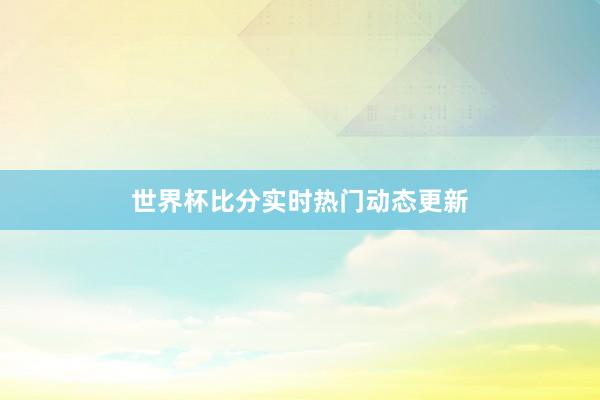 世界杯比分实时热门动态更新